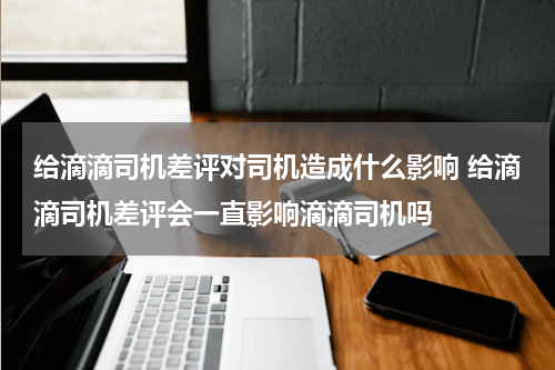 给滴滴司机差评对司机造成什么影响 给滴滴司机差评会一直影响滴滴司机吗