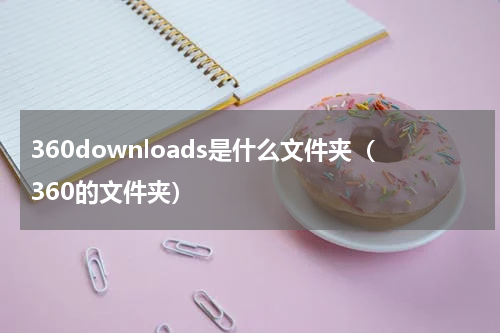 360downloads是什么文件夹（360的文件夹）