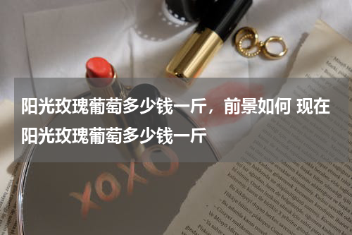 阳光玫瑰葡萄多少钱一斤，前景如何 现在阳光玫瑰葡萄多少钱一斤