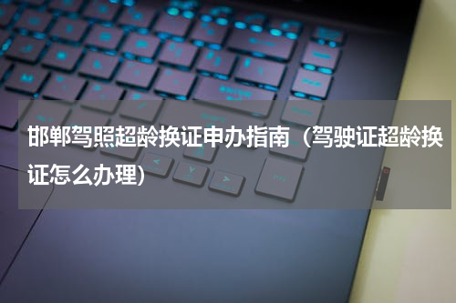 邯郸驾照超龄换证申办指南（驾驶证超龄换证怎么办理）