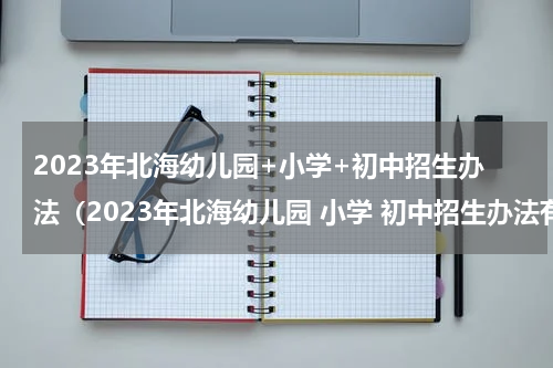 2023年北海幼儿园+小学+初中招生办法（2023年北海幼儿园 小学 初中招生办法有哪些）