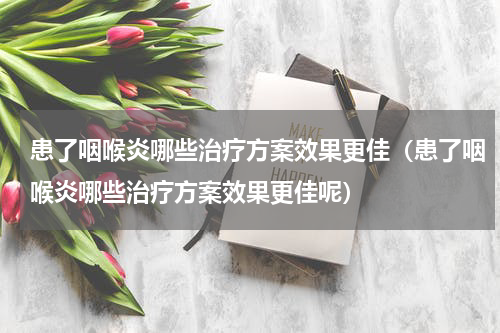 患了咽喉炎哪些治疗方案效果更佳（患了咽喉炎哪些治疗方案效果更佳呢）