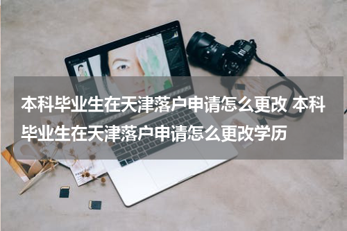 本科毕业生在天津落户申请怎么更改 本科毕业生在天津落户申请怎么更改学历