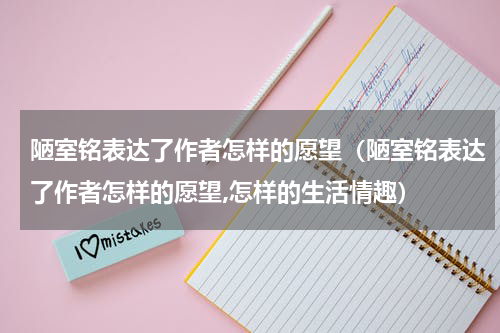 陋室铭表达了作者怎样的愿望（陋室铭表达了作者怎样的愿望,怎样的生活情趣）
