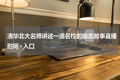 清华北大名师讲述一流名校的励志故事直播时间+入口