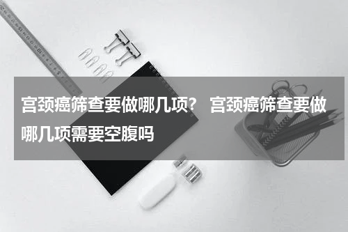 宫颈癌筛查要做哪几项？ 宫颈癌筛查要做哪几项需要空腹吗