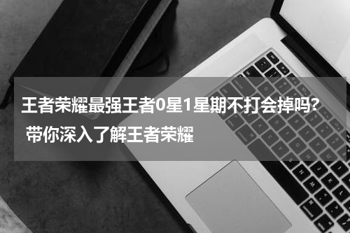 王者荣耀最强王者0星1星期不打会掉吗? 带你深入了解王者荣耀