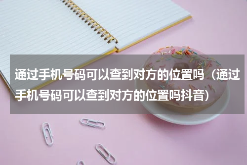 通过手机号码可以查到对方的位置吗（通过手机号码可以查到对方的位置吗抖音）