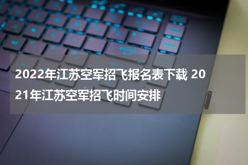 2022年江苏空军招飞报名表下载 2021年江苏空军招飞时间安排