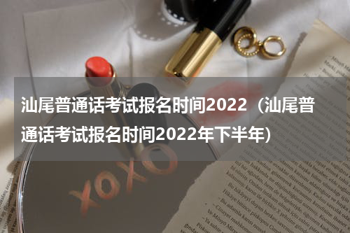 汕尾普通话考试报名时间2022（汕尾普通话考试报名时间2022年下半年）