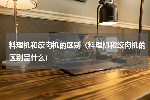料理机和绞肉机的区别（料理机和绞肉机的区别是什么）