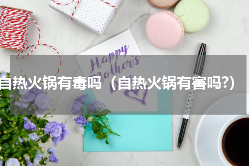 自热火锅有毒吗（自热火锅有害吗?）