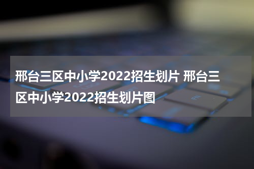 邢台三区中小学2022招生划片 邢台三区中小学2022招生划片图