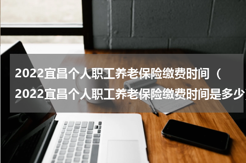 2022宜昌个人职工养老保险缴费时间（2022宜昌个人职工养老保险缴费时间是多少）