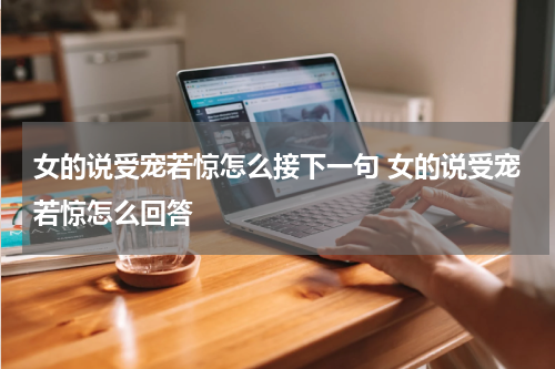 女的说受宠若惊怎么接下一句 女的说受宠若惊怎么回答