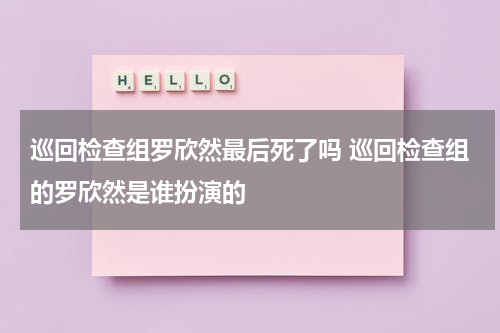 巡回检查组罗欣然最后死了吗 巡回检查组的罗欣然是谁扮演的