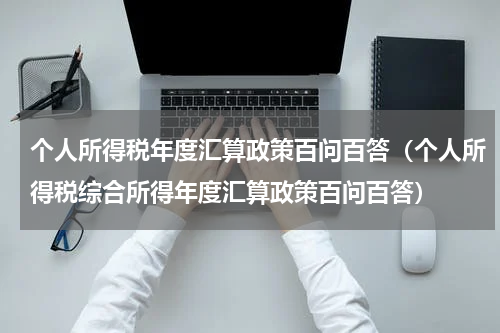 个人所得税年度汇算政策百问百答（个人所得税综合所得年度汇算政策百问百答）
