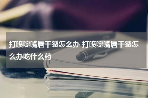 打喷嚏嘴唇干裂怎么办 打喷嚏嘴唇干裂怎么办吃什么药