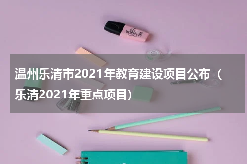 温州乐清市2021年教育建设项目公布（乐清2021年重点项目）