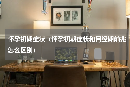怀孕初期症状（怀孕初期症状和月经期前兆怎么区别）