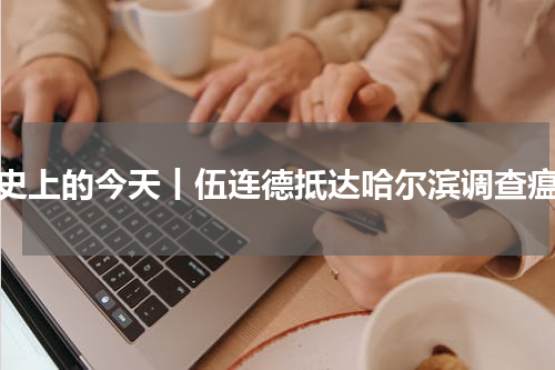 历史上的今天丨伍连德抵达哈尔滨调查瘟疫