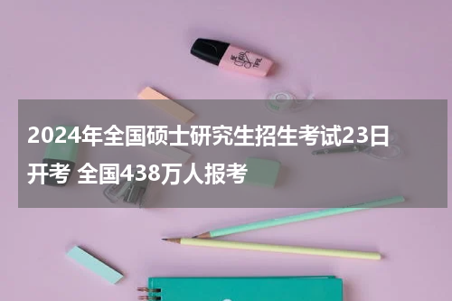 2024年全国硕士研究生招生考试23日开考 全国438万人报考
