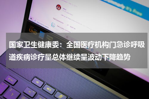 国家卫生健康委：全国医疗机构门急诊呼吸道疾病诊疗量总体继续呈波动下降趋势