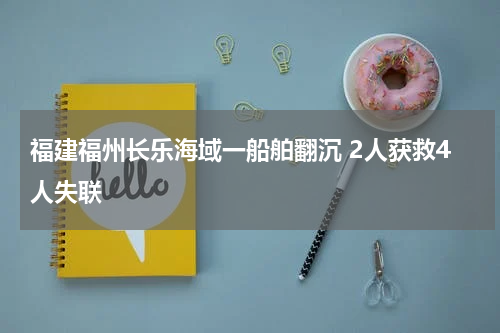 福建福州长乐海域一船舶翻沉 2人获救4人失联