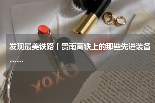 发现最美铁路丨贵南高铁上的那些先进装备……