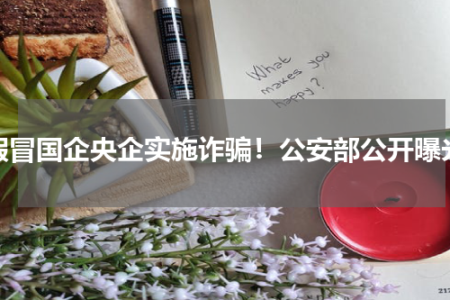 假冒国企央企实施诈骗！公安部公开曝光