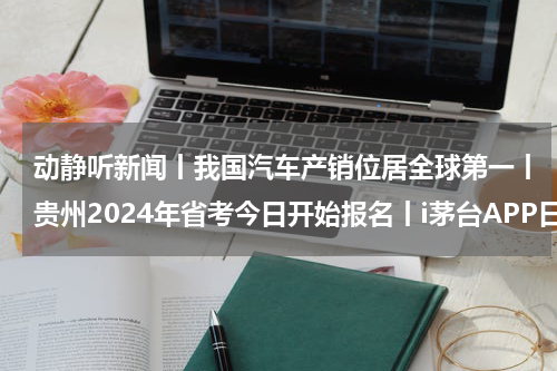 动静听新闻丨我国汽车产销位居全球第一丨贵州2024年省考今日开始报名丨i茅台APP日活突破800万丨明日起贵阳曹状元街全段禁止车辆通行