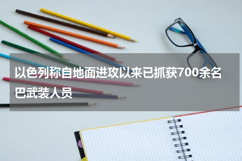 以色列称自地面进攻以来已抓获700余名巴武装人员