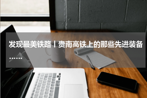 发现最美铁路丨贵南高铁上的那些先进装备……