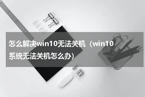 怎么解决win10无法关机（win10系统无法关机怎么办）