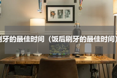 刷牙的最佳时间（饭后刷牙的最佳时间）