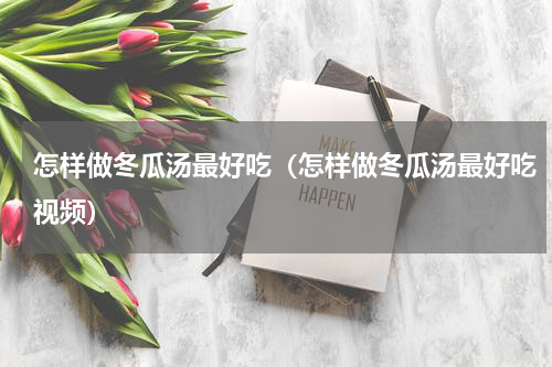 怎样做冬瓜汤最好吃（怎样做冬瓜汤最好吃视频）