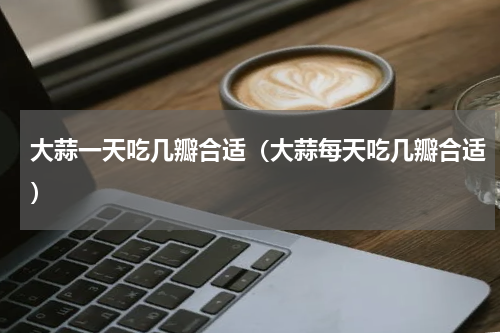 大蒜一天吃几瓣合适（大蒜每天吃几瓣合适）