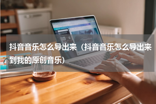 抖音音乐怎么导出来（抖音音乐怎么导出来到我的原创音乐）