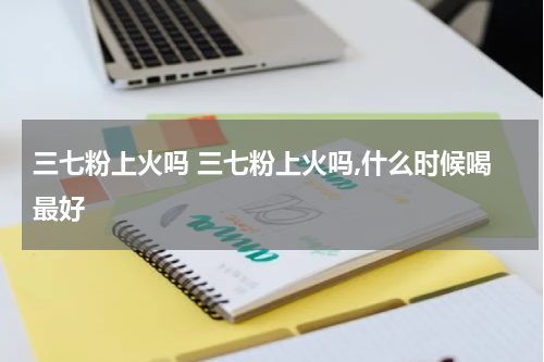 三七粉上火吗 三七粉上火吗,什么时候喝最好