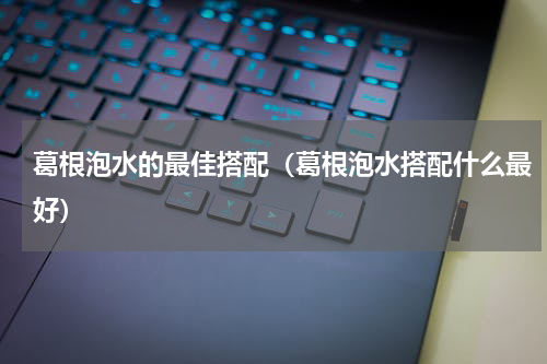 葛根泡水的最佳搭配（葛根泡水搭配什么最好）