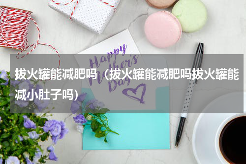 拔火罐能减肥吗（拔火罐能减肥吗拔火罐能减小肚子吗）