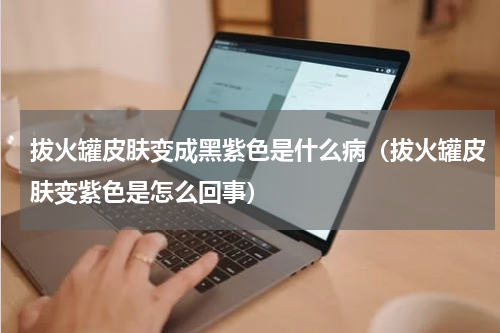 拔火罐皮肤变成黑紫色是什么病（拔火罐皮肤变紫色是怎么回事）