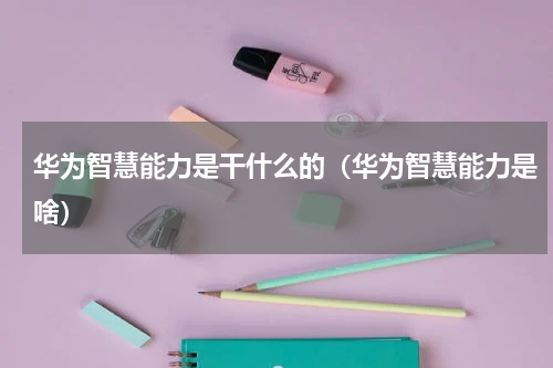 华为智慧能力是干什么的（华为智慧能力是啥）