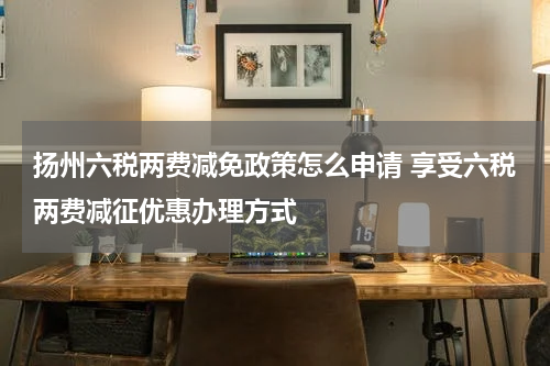 扬州六税两费减免政策怎么申请 享受六税两费减征优惠办理方式