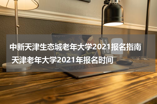 中新天津生态城老年大学2021报名指南 天津老年大学2021年报名时间