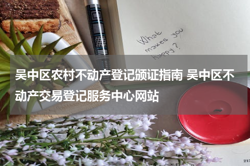 吴中区农村不动产登记颁证指南 吴中区不动产交易登记服务中心网站