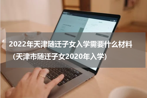 2022年天津随迁子女入学需要什么材料（天津市随迁子女2020年入学）