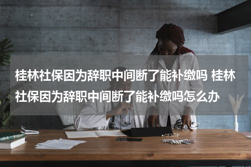 桂林社保因为辞职中间断了能补缴吗 桂林社保因为辞职中间断了能补缴吗怎么办