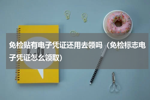 免检贴有电子凭证还用去领吗（免检标志电子凭证怎么领取）