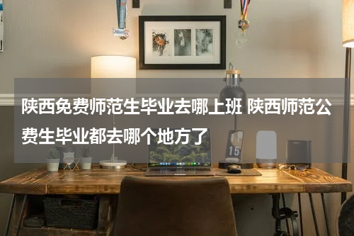 陕西免费师范生毕业去哪上班 陕西师范公费生毕业都去哪个地方了